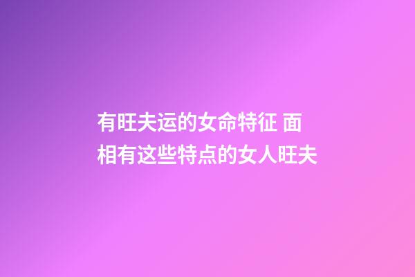 有旺夫运的女命特征 面相有这些特点的女人旺夫